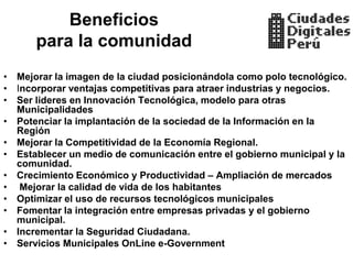 Beneficios
      para la comunidad
• Mejorar la imagen de la ciudad posicionándola como polo tecnológico.
• Incorporar ventajas competitivas para atraer industrias y negocios.
• Ser lideres en Innovación Tecnológica, modelo para otras
  Municipalidades
• Potenciar la implantación de la sociedad de la Información en la
  Región
• Mejorar la Competitividad de la Economía Regional.
• Establecer un medio de comunicación entre el gobierno municipal y la
  comunidad.
• Crecimiento Económico y Productividad – Ampliación de mercados
• Mejorar la calidad de vida de los habitantes
• Optimizar el uso de recursos tecnológicos municipales
• Fomentar la integración entre empresas privadas y el gobierno
  municipal.
• Incrementar la Seguridad Ciudadana.
• Servicios Municipales OnLine e-Government
 