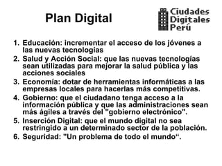 Plan Digital
1. Educación: incrementar el acceso de los jóvenes a
   las nuevas tecnologías
2. Salud y Acción Social: que las nuevas tecnologías
   sean utilizadas para mejorar la salud pública y las
   acciones sociales
3. Economía: dotar de herramientas informáticas a las
   empresas locales para hacerlas más competitivas.
4. Gobierno: que el ciudadano tenga acceso a la
   información pública y que las administraciones sean
   más ágiles a través del "gobierno electrónico".
5. Inserción Digital: que el mundo digital no sea
   restringido a un determinado sector de la población.
6. Seguridad: "Un problema de todo el mundo“.
 