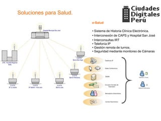 Soluciones para Salud.
                         e-Salud

                         • Sistema de Historia Clínica Electrónica.
                         • Interconexión de CAPS y Hospital San José
                         • Interconsultas IRT
                         • Telefonía IP
                         • Gestión remota de turnos.
                         • Seguridad mediante monitoreo de Cámaras
 