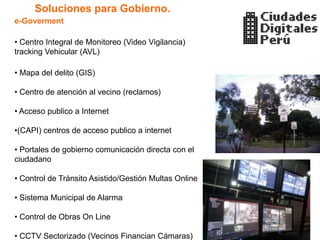 Soluciones para Gobierno.
e-Goverment

• Centro Integral de Monitoreo (Video Vigilancia)
tracking Vehicular (AVL)

• Mapa del delito (GIS)

• Centro de atención al vecino (reclamos)

• Acceso publico a Internet

•(CAPI) centros de acceso publico a internet

• Portales de gobierno comunicación directa con el
ciudadano

• Control de Tránsito Asistido/Gestión Multas Online

• Sistema Municipal de Alarma

• Control de Obras On Line

• CCTV Sectorizado (Vecinos Financian Cámaras)
 