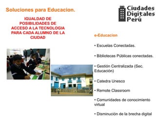 Soluciones para Educacion.
        IGUALDAD DE
     POSIBILIDADES DE
  ACCESO A LA TECNOLOGIA
  PARA CADA ALUMNO DE LA
                             e-Educacion
           CIUDAD

                             • Escuelas Conectadas.

                             • Bibliotecas Públicas conectadas.

                             • Gestión Centralizada (Sec.
                             Educación)

                             • Catedra Unesco

                             • Remote Classroom

                             • Comunidades de conocimiento
                             virtual

                             • Disminución de la brecha digital
 