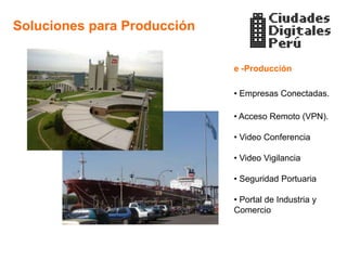 Soluciones para Producción


                             e -Producción

                             • Empresas Conectadas.

                             • Acceso Remoto (VPN).

                             • Video Conferencia

                             • Video Vigilancia

                             • Seguridad Portuaria

                             • Portal de Industria y
                             Comercio
 