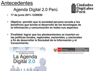 Antecedentes
       Agenda Digital 2.0 Perú
  • 17 de junio 2011- CODESI

  • Objetivo: permitir que la sociedad peruana acceda a los
    beneficios que brinda el desarrollo de las tecnologías de
    la información y comunicación en todos sus aspectos.

  • Finalidad: lograr que los planteamientos se inserten en
    las políticas locales, regionales, sectoriales, y nacionales
    a fin de desarrollar la Sociedad de la Información y el
    Conocimiento.
 