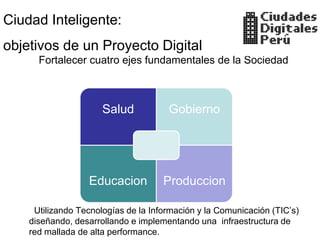 Ciudad Inteligente:
objetivos de un Proyecto Digital
      Fortalecer cuatro ejes fundamentales de la Sociedad



                      Salud           Gobierno




                  Educacion          Produccion

     Utilizando Tecnologías de la Información y la Comunicación (TIC’s)
    diseñando, desarrollando e implementando una infraestructura de
    red mallada de alta performance.
 