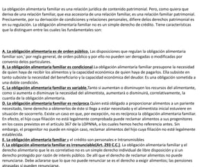 La obligación alimentaria familiar es una relación jurídica de contenido patrimonial. Pero, como quiera que
deriva de una relación familiar, que esa accesoria de una relación familiar, es una relación familiar patrimonial.
Precisamente, por su derivación de condiciones y relaciones personales, difiere delos derechos patrimonial es
en su regulación. La obligación alimentaría familiar no es un simple derecho de crédito. Tiene características
que la distinguen entre las cuales las fundamentales son:
A. La obligación alimentaria es de orden público. Las disposiciones que regulan la obligación alimentaria
familiar son,' por regla general, de orden público y por ello no pueden ser derogadas o modificadas por
convenio delos particulares.
B. La obligación alimentaria familiar es condicional.La obligación alimentaría familiar presupone la necesidad
de quien haya de recibir los alimentos y la capacidad económica de quien haya de pagarlos. Ella subsiste en
tanto subsiste la necesidad del beneficiario y la capacidad económica del deudor. Es una obligación sometida a
una doble condición.
C. La obligación alimentaria familiar es variable.Tanto si aumentan o disminuyen los recursos del alimentante,
como si aumenta o disminuye la necesidad del alimentista, aumentará o disminuirá, correlativamente, la
cuantía de la obligación alimentaria.
D. La obligación alimentaria familiar es recíproca.Quien está obligado a proporcionar alimentos a un pariente
necesitado, tiene derecho a obtenerlos de éste si llega a estar necesitado y el alimentista inicial estuviere en
situación de socorrerlo. Existe un caso en que, por excepción, no es recíproca la obligación alimentaria familiar.
En efecto, el hijo cuya filiación no está legalmente comprobada puede reclamar alimentos a sus progenitores
en los casos previstos en el artículo 367 de la LOPNNA, a los cuales hemos hecho referencia antes. Sin
embargo, el progenitor no puede en ningún caso, reclamar alimentos del hijo cuya filiación no esté legalmente
establecida.
E. La obligación alimentaria familiar y el crédito son personales e Intransmisibles
F. La obligación alimentaria familiar es irrenunciable(Art. 293 C.C.). La obligación alimentaria familiar y el
derecho alimentario que le es correlativo no es un simple derecho individual de libre disposición y si un
derecho protegido por razón de interés público. De allí que el derecho de reclamar alimentos no puede
renunciarse. Debe aclararse que lo que no puede renunciar se es el derecho a exigir alimentos; las pensiones
 