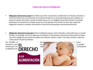 Existen dos Clases de Obligación
• Obligación alimentaria propia:Es el deber que tiene una persona, establecido en la ley,de suministrar a
ciertos familiares que se encuentren en situación de penuria, lo que éstosrequieran para subsistir. Es,
entonces aquella que existe cuando el deudor pasa a ser un abogado alimentario porque el acreedor
alimentario se encuentra en estado de penuria. Ej.El ejemplo más sencillo es decir que surge ésta
obligación cuando el acreedor alimentario no tiene dinero parampara mantenerseantenerse.
• Obligación alimentaria impropia:Existe la obligación porque entre el deudor y elacreedor hay un vínculo
familiar, sin embargo, acá no se exige que el acreedor se encuentreen situación de penuriaEj.Es el típico
caso de la obligación que tienen los padres de mantener, educar y vestir a sus hijos menores, sobre los
cuales ejerzan la patria potestad.
Art. 76 CRBV: « El padre y la madre tienen el deber compartido e irrenunciable de criar, formar, educar,
mantener y asistir a sus hijos e hijas, y éstos tienen el deber de asistirlos cuando aquél o aquella no puedan
hacerlo por sí mismos. La ley establecerá las medidas necesarias y adecuadas para garantizar la efectividad de
la obligación alimentaría.
 