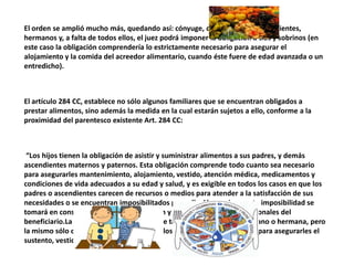 El orden se amplió mucho más, quedando así: cónyuge, descendientes, ascendientes,
hermanos y, a falta de todos ellos, el juez podrá imponer la obligación a tíos y sobrinos (en
este caso la obligación comprendería lo estrictamente necesario para asegurar el
alojamiento y la comida del acreedor alimentario, cuando éste fuere de edad avanzada o un
entredicho).
El artículo 284 CC, establece no sólo algunos familiares que se encuentran obligados a
prestar alimentos, sino además la medida en la cual estarán sujetos a ello, conforme a la
proximidad del parentesco existente Art. 284 CC:
“Los hijos tienen la obligación de asistir y suministrar alimentos a sus padres, y demás
ascendientes maternos y paternos. Esta obligación comprende todo cuanto sea necesario
para asegurarles mantenimiento, alojamiento, vestido, atención médica, medicamentos y
condiciones de vida adecuados a su edad y salud, y es exigible en todos los casos en que los
padres o ascendientes carecen de recursos o medios para atender a la satisfacción de sus
necesidades o se encuentran imposibilitados para ello.Al apreciarse esta imposibilidad se
tomará en consideración la edad, condición y demás circunstancias personales del
beneficiario.La obligación alimentaria existe también respecto del hermano o hermana, pero
la mismo sólo comprende la prestación de los alimentos indispensables para asegurarles el
sustento, vestido y habitación”
 