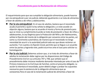 Procedimiento para la Reclamación de Alimentos
El requerimiento para que sea cumplida la obligación alimentaria, puede hacerse
por vía extrajudicial o por vía judicial, debiendo igualmente si se trata de alimentos
a favor de adultos a de niños y adolescentes.
 Por la vía extrajudicial: En el caso de adultos, bastara que el necesitado
acuda al pariente a quien la ley señala la obligación; y si este accede sin
objeción alguna, bastara que se acuerde el monto y forma de prestarla para
que se inicie su cumplimiento.Cuando se trate de prestación a favor de niños y
adolescentes, la Ley Orgánica para la Protección del Niño y del Adolescentes,
señala la fijación del monto de la obligación por convenio entre las partes, así
como su incremento automático; de manera que el necesitado no tenga
necesidad de ocurrir a la autoridad judicial cada vez que desee reclamar un
aumento. Y en cuanto a la fijación inicial, permite que se llegue a un acuerdo
entre las partes y logrando este, podrá ocurrirse ante el Juez para solicitar su
homologación.
 Por la vía Judicial: Debemos aclarar que, si se trata de alimentos a favor de
adultos la reclamación debe regirse por las disposiciones del Código de
Procedimiento Civil en sus artículos 747 y 748, que señalan que el
procedimiento debe iniciarse mediante demanda intentada por ante el Juez de
Primera Instancia en lo Civil (Juez de Familia), contra el presunto obligado. La
acción la intentara el necesitado, quien deberá alegar y probar los supuestos
necesarios para la existencia de la obligación alimentaria que ya
conocemos.Para el caso de la reclamación judicial de alimentos a favor de
 