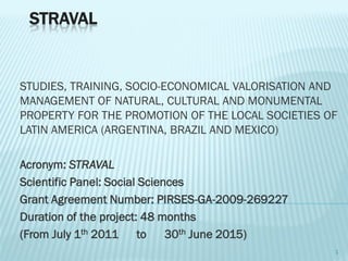 STRAVAL

STUDIES, TRAINING, SOCIO-ECONOMICAL VALORISATION AND
MANAGEMENT OF NATURAL, CULTURAL AND MONUMENTAL
PROPERTY FOR THE PROMOTION OF THE LOCAL SOCIETIES OF
LATIN AMERICA (ARGENTINA, BRAZIL AND MEXICO)

Acronym: STRAVAL
Scientific Panel: Social Sciences
Grant Agreement Number: PIRSES-GA-2009-269227
Duration of the project: 48 months
(From July 1th 2011 to 30th June 2015)
1

 