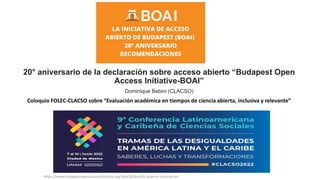20° aniversario de la declaración sobre acceso abierto “Budapest Open
Access Initiative-BOAI”
Dominique Babini (CLACSO)
Coloquio FOLEC-CLACSO sobre “Evaluación académica en tiempos de ciencia abierta, inclusiva y relevante”
https://www.budapestopenaccessinitiative.org/boai20/boai20-spanish-translation/
 