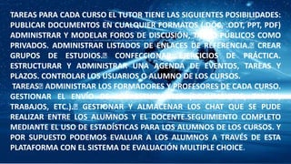 TAREAS PARA CADA CURSO EL TUTOR TIENE LAS SIGUIENTES POSIBILIDADES:
PUBLICAR DOCUMENTOS EN CUALQUIER FORMATOS (.DOC, .ODT, PPT, PDF)
ADMINISTRAR Y MODELAR FOROS DE DISCUSIÓN, TANTO PÚBLICOS COMO
PRIVADOS. ADMINISTRAR LISTADOS DE ENLACES DE REFERENCIA. CREAR
GRUPOS DE ESTUDIOS. CONFECCIONAR EJERCICIOS DE PRÁCTICA.
ESTRUCTURAR Y ADMINISTRAR UNA AGENDA DE EVENTOS, TAREAS Y
PLAZOS. CONTROLAR LOS USUARIOS O ALUMNO DE LOS CURSOS.
TAREAS ADMINISTRAR LOS FORMADORES Y PROFESORES DE CADA CURSO.
GESTIONAR EL ENVÍO DE LOS ESTUDIANTES (DOCUMENTOS, TAREAS,
TRABAJOS, ETC.). GESTIONAR Y ALMACENAR LOS CHAT QUE SE PUDE
REALIZAR ENTRE LOS ALUMNOS Y EL DOCENTE.SEGUIMIENTO COMPLETO
MEDIANTE EL USO DE ESTADÍSTICAS PARA LOS ALUMNOS DE LOS CURSOS. Y
POR SUPUESTO PODEMOS EVALUAR A LOS ALUMNOS A TRAVÉS DE ESTA
PLATAFORMA CON EL SISTEMA DE EVALUACIÓN MULTIPLE CHOICE.
 