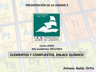PRESENTACIÓN DE LA UNIDAD 5
ELEMENTOS Y COMPUESTOS. ENLACE QUÍMICO
Curso: 3ºESO
Año académico: 2013/2014
Antonio Galán Ortiz
 