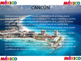 CANCÚN
Quizá piensas que conoces Cancún: 22 kilómetros de prístinas playas
blancas que en conjunto forman un número “7”; aguas cristalinas y noches
sensuales que se disfrutan bebiendo la margarita ideal, ¿cierto? Sí, tienes
razón, pero sólo hasta cierto punto, porque Cancún es mucho más.
Localizado en la esquina nordeste de la península de Yucatán, en el estado
de Quintana Roo, Cancún forma parte del territorio de la antigua
civilización maya y aún es considerado la entrada al Mundo Maya. Cancún
se distingue por contar con infraestructura, modernos centros de
entretenimiento (renovados en 2006) y filosofía de servicio que rivalizan
con destinos vacacionales en todo el mundo. A diferencia de muchas otras
partes del Caribe y de México, Cancún fue desarrollado específicamente
con fines turísticos, y continúa satisfaciendo las necesidades de sus más de
3.3 millones de visitantes anuales.
 