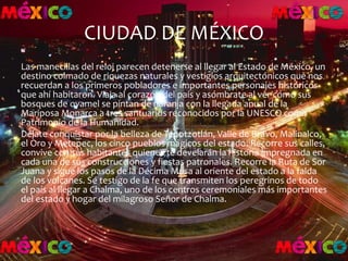 CIUDAD DE MÉXICO
Las manecillas del reloj parecen detenerse al llegar al Estado de México, un
destino colmado de riquezas naturales y vestigios arquitectónicos que nos
recuerdan a los primeros pobladores e importantes personajes históricos
que ahí habitaron. Viaja al corazón del país y asómbrate al ver cómo sus
bosques de oyamel se pintan de naranja con la llegada anual de la
Mariposa Monarca a tres santuarios reconocidos por la UNESCO como
Patrimonio de la Humanidad.
Déjate conquistar por la belleza de Tepotzotlán, Valle de Bravo, Malinalco,
el Oro y Metepec, los cinco pueblos mágicos del estado. Recorre sus calles,
convive con sus habitantes quienes te develarán la historia impregnada en
cada una de sus construcciones y fiestas patronales. Recorre la Ruta de Sor
Juana y sigue los pasos de la Décima Musa al oriente del estado a la falda
de los volcanes. Sé testigo de la fe que transmiten los peregrinos de todo
el país al llegar a Chalma, uno de los centros ceremoniales más importantes
del estado y hogar del milagroso Señor de Chalma.
 