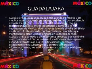 GUADALAJARA
• Guadalajara es la segunda ciudad más grande de México y en
muchos aspectos, puede considerarse el destino por excelencia
del país. Es el lugar de nacimiento del mariachi y el tequila;
también uno de los centros industriales y comerciales más
importantes de México, algunas veces llamada el Valle del Silicio
de México. A diferencia de muchas ciudades coloniales que
mantienen su plano urbano original, en la década de 1950,
Guadalajara se sometió a un importante proyecto que cambió el
rostro de la ciudad. Se demolieron los edificios antiguos para
expandir avenidas con nuevas edificaciones, construir
estacionamientos subterráneos y centros comerciales.
Afortunadamente, los edificios antiguos más bellos se dejaron
intactos.
 