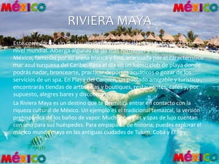 RIVIERA MAYA
Este corredor es, sin duda, uno de los mejores destinos para vacacionar a
nivel mundial. Alberga algunas de las más hermosas y extensas playas de
México, famosas por su arena blanca y fina, acariciada por el característico
mar azul turquesa del Caribe. Pasa el día en un lujoso club de playa donde
podrás nadar, broncearte, practicar deportes acuáticos o gozar de los
servicios de un spa. En Playa del Carmen, un poblado amigable y turístico ,
encontrarás tiendas de artesanías y boutiques, restaurantes, cafés y, por
supuesto, alegres bares y discotecas.
La Riviera Maya es un destino que te permitirá entrar en contacto con la
riqueza cultural de México. Un ejemplo es el tradicional temazcal, la versión
prehispánica de los baños de vapor. Muchos hoteles y spas de lujo cuentan
con uno para sus huéspedes. Para empaparte de historia, puedes explorar el
mágico mundo maya en las antiguas ciudades de Tulum, Cobá y El Rey.
 