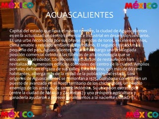 AGUASCALIENTES
Capital del estado que lleva el mismo nombre, la ciudad de Aguascalientes
es en la actualidad un centro comercial e industrial en desarrollo constante.
Es una urbe reconocida por sus bravas corridas de toros, excelentes vinos,
clima amable y relajado ambiente provinciano. El segundo estado más
pequeño del país, Aguascalientes tiene sin embargo una privilegiada
posición comercial debido a las fábricas de alta tecnología que se
encuentran alrededor. Los recientes esfuerzos de restauración han
revitalizado numerosos edificios coloniales del centro de la ciudad. Amplios
portales definen el trazo de sus calles. Este destino, con más de 663 mil
habitantes, alberga más de la mitad de la población del estado. Los
orígenes de Aguascalientes se remontan a 1575, cuando se convirtió en un
puesto de avanzada en el hostil territorio de los chichimecas, un pueblo
enemigo de los aztecas, de sangre indómita. Su ubicación estratégica
(entre la ciudad de México y Zacatecas) y una próspera agricultura y
ganadería ayudaron a proveer de alimentos a la naciente ciudad.
 