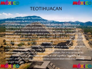 TEOTIHUACAN
El sitio arqueológico de Teotihuacan se encuentra entre los más
excepcionales de México. Los aztecas creían que los dioses habían creado
el universo en esta antigua ciudad, la cual alguna vez floreció como el
epicentro de la cultura y el comercio durante el periodo Clásico de
Mesoamérica. Situado a unos 50 kilómetros al norte de la ciudad de
México, es un paseo de un día ideal para los amantes de la historia y la
antropología. El sitio estuvo habitado desde el año 200 a.C. hasta su caída
casi mil años después. Se cree que en su apogeo, Teotihuacan contaba con
una población de cerca de 200 mil habitantes.
Esta antigua ciudad está envuelta en misterios que se suman a su encanto
y atractivo. Los expertos no saben a qué grupo étnico pertenecían los
habitantes de Teotihuacan, ni qué idioma hablaban. Por esta razón se les
llama teotihuacanos. El nombre del sitio, el cual significa “lugar de los
dioses”, proviene de los aztecas, quienes consideraban esta ciudad como
un lugar sagrado.
 