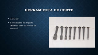 HERRAMIENTA DE CORTE
• CINCEL:
• Herramienta de impacto
utilizado para extracción de
material.
 