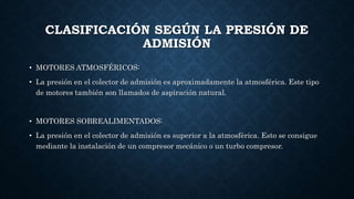 CLASIFICACIÓN SEGÚN LA PRESIÓN DE
ADMISIÓN
• MOTORES ATMOSFÉRICOS:
• La presión en el colector de admisión es aproximadamente la atmosférica. Este tipo
de motores también son llamados de aspiración natural.
• MOTORES SOBREALIMENTADOS:
• La presión en el colector de admisión es superior a la atmosférica. Esto se consigue
mediante la instalación de un compresor mecánico o un turbo compresor.
 