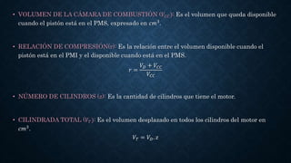 • VOLUMEN DE LA CÁMARA DE COMBUSTIÓN (𝑉𝐶𝐶): Es el volumen que queda disponible
cuando el pistón está en el PMS, expresado en 𝑐𝑚3.
• RELACIÓN DE COMPRESIÓN(r): Es la relación entre el volumen disponible cuando el
pistón está en el PMI y el disponible cuando está en el PMS.
𝑟 =
𝑉𝐷 + 𝑉𝐶𝐶
𝑉𝐶𝐶
• NÚMERO DE CILINDROS (z): Es la cantidad de cilindros que tiene el motor.
• CILINDRADA TOTAL (𝑉𝑇): Es el volumen desplazado en todos los cilindros del motor en
𝑐𝑚3.
𝑉𝑇 = 𝑉𝐷. 𝑧
 