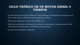 CICLO TEÓRICO DE UN MOTOR DIESEL 4
TIEMPOS
• El ciclo teórico de un motor Diésel de cuatro tiempos es básicamente el mismo que el
de un motor Otto, a diferencia de los siguientes puntos:
• Durante la admisión, el motor solo admite aire.
• Dado que su relación de compresión es mayor, las presiones y temperaturas al final
de las fases de compresión y combustión serán mayores.
• La fase de combustión es diferente.
 