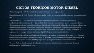 CICLOS TEÓRICOS MOTOR DIÉSEL
• Primer tiempo (0 → 1): Por la válvula de admisión entra una carga de aire.
• Segundo tiempo (1 → 2): Con las válvulas cerradas el aire se comprime adiabáticamente alcanzando unos
800°C.
• Tercer tiempo (2 → 4): Comienza la inyección del combustible líquido finamente pulverizado,
produciéndose la combustión (2 → 3) por efecto de la elevada temperatura a que se encuentra el aire.
Este proceso se efectúa a, presión constante absorbiendo el sistema Os kiloJoules de la fuente caliente por
liberación de la energía química del combustible durante la combustión. Inmediatamente ocurre la
expansión adiabática (3 → 4) de los productos de la combustión, realizando el sistema un trabajo a
expensas de su energía interna, hasta que el pistón llega al punto muerto inferior.
• Cuarto tiempo (4 → 0): Se abre la válvula de escape y se produce un descenso de presión (4 → 1) con el
consiguiente enfriamiento isocórico en el cual se ceden Qs (calor que sale), kiloJoules a la fuente fría. A
continuación el pistón avanza al PMS y expulsa los gases producto de la combustión(escape).
• Ya en el PMS se abre la válvula de admisión y se vuelve a introducir una nueva mezcla de aire y
combustible en repitiéndose el ciclo.
 
