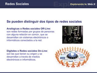 Redes Sociales Se pueden distinguir dos tipos de redes sociales Analógicas o Redes sociales Off-Line:  son redes formadas por grupos de personas con alguna relación en común, que se desarrollan sin sistemas electrónicos o informáticos conectados a la red. Digitales o Redes sociales On-Line:   son las que tienen su origen y se desarrollan a través de medios electrónicos e informáticos. 