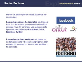 Redes Sociales Dentro de estos tipos de redes podemos ver dos grupos: Las redes sociales horizontales  se dirigen a todo tipo de usuario y no tienen una temática definida ni un fin concreto. Las redes de este tipo mas conocidas son  Facebook, Orkut, Identi.ca, Twitter . Las redes sociales verticales  se basan en un tema concreto y buscan congregar un gran numero de usuarios en torno a esa temática o fin concreto.  
