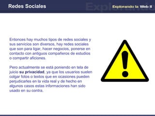 Redes Sociales Entonces hay muchos tipos de redes sociales y sus servicios son diversos, hay redes sociales que son para ligar, hacer negocios, ponerse en contacto con antiguos compañeros de estudios o compartir aficiones.  Pero actualmente se está poniendo en tela de juicio  su privacidad , ya que los usuarios suelen colgar fotos o textos que en ocasiones pueden perjudicarles en la vida real y de hecho en algunos casos estas informaciones han sido usado en su contra. 