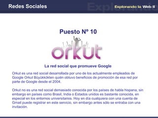 Redes Sociales La red social que promueve Google Puesto Nº 10 Orkut es una red social desarrollada por uno de los actualmente empleados de Google Orkut Büyükkökten quién obtuvo beneficios de promoción de esa red por parte de Google desde el 2004. Orkut no es una red social demasiado conocida por los países de habla hispana, sin embargo en países como Brasil, India o Estados unidos es bastante conocida, en especial en los entornos universitarios. Hoy en día cualquiera con una cuenta de Gmail puede registrar en este servicio, sin embargo antes sólo se entraba con una invitación. 