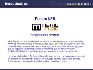 Redes Sociales Agrégame a tus Favoritos Puesto Nº 8 Metroflog se ha consolidado según el ranking de alexa como uno de los 100 sitios web más visitados en todo el mundo. La red social con sede en Buenos Aires se ha hecho famosa y popular con frases como “agrégame a tus efes” incluso hay gente que ha llegado a ser famosa usando el metroflog, que fue el caso de una adolescente de México que llego a ser muy conocida a través de este medio. La comunidad de latino América esta catalogada como la que más usa este servicio, en especial en países como México, sin embargo esta red social tiene muchas limitaciones y por eso no ha llegado a ser tan buena como otras. 