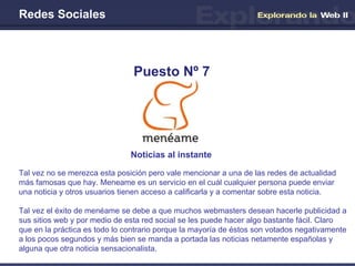 Redes Sociales Noticias al instante   Puesto Nº 7 Tal vez no se merezca esta posición pero vale mencionar a una de las redes de actualidad más famosas que hay. Meneame es un servicio en el cuál cualquier persona puede enviar una noticia y otros usuarios tienen acceso a calificarla y a comentar sobre esta noticia. Tal vez el éxito de menéame se debe a que muchos webmasters desean hacerle publicidad a sus sitios web y por medio de esta red social se les puede hacer algo bastante fácil. Claro que en la práctica es todo lo contrario porque la mayoría de éstos son votados negativamente a los pocos segundos y más bien se manda a portada las noticias netamente españolas y alguna que otra noticia sensacionalista. 