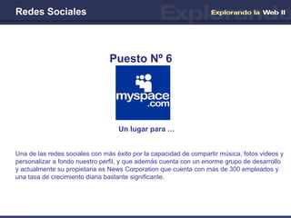 Redes Sociales Un lugar para …   Puesto Nº 6 Una de las redes sociales con más éxito por la capacidad de compartir música, fotos videos y personalizar a fondo nuestro perfil, y que además cuenta con un enorme grupo de desarrollo y actualmente su propietaria es News Corporation que cuenta con más de 300 empleados y una tasa de crecimiento diaria bastante significante. 