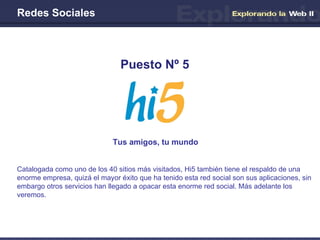 Redes Sociales Tus amigos, tu mundo Puesto Nº 5 Catalogada como uno de los 40 sitios más visitados, Hi5 también tiene el respaldo de una enorme empresa, quizá el mayor éxito que ha tenido esta red social son sus aplicaciones, sin embargo otros servicios han llegado a opacar esta enorme red social. Más adelante los veremos. 