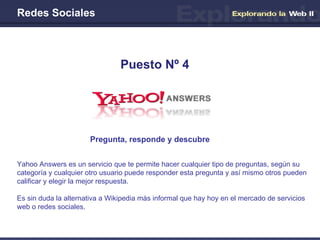 Redes Sociales Pregunta, responde y descubre Puesto Nº 4 Yahoo Answers es un servicio que te permite hacer cualquier tipo de preguntas, según su categoría y cualquier otro usuario puede responder esta pregunta y así mismo otros pueden calificar y elegir la mejor respuesta. Es sin duda la alternativa a Wikipedia más informal que hay hoy en el mercado de servicios web o redes sociales. 