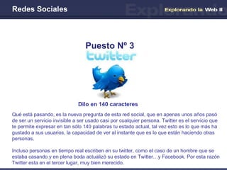 Redes Sociales Dilo en 140 caracteres   Puesto Nº 3 Qué está pasando, es la nueva pregunta de esta red social, que en apenas unos años pasó de ser un servicio invisible a ser usado casi por cualquier persona. Twitter es el servicio que te permite expresar en tan sólo 140 palabras tu estado actual, tal vez esto es lo que más ha gustado a sus usuarios, la capacidad de ver al instante que es lo que están haciendo otras personas. Incluso personas en tiempo real escriben en su twitter, como el caso de un hombre que se estaba casando y en plena boda actualizó su estado en Twitter…y Facebook. Por esta razón Twitter esta en el tercer lugar, muy bien merecido. 
