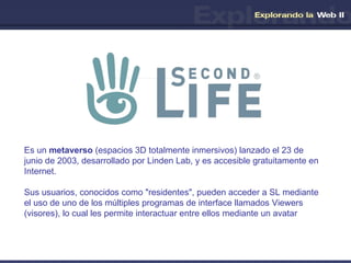 Es un  metaverso  (espacios 3D totalmente inmersivos) lanzado el 23 de junio de 2003, desarrollado por Linden Lab, y es accesible gratuitamente en Internet.  Sus usuarios, conocidos como "residentes", pueden acceder a SL mediante el uso de uno de los múltiples programas de interface llamados Viewers (visores), lo cual les permite interactuar entre ellos mediante un avatar 