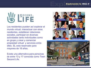 Los residentes pueden así explorar el mundo virtual, interactuar con otros residentes, establecer relaciones sociales, participar en diversas actividades tanto individuales como en grupo y crear y comerciar propiedad virtual  y servicios entre ellos. SL esta reservado para mayores de 18 años.  Existe una alternativa para personas de entre 13 y 17 conocida como Teen Second Life. 