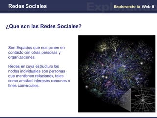 Redes Sociales ¿Que son las Redes Sociales? Son Espacios que nos ponen en contacto con otras personas y organizaciones. Redes en cuya estructura los nodos individuales son personas que mantienen relaciones, tales como amistad intereses comunes o fines comerciales. 