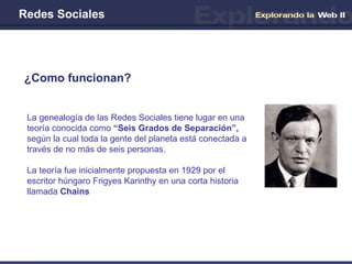 Redes Sociales ¿Como funcionan? La genealogía de las Redes Sociales tiene lugar en una teoría conocida como  “Seis Grados de Separación”,  según la cual toda la gente del planeta está conectada a través de no más de seis personas.  La teoría fue inicialmente propuesta en 1929 por el escritor húngaro Frigyes Karinthy en una corta historia llamada  Chains   