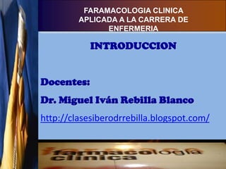 FARAMACOLOGIA CLINICA
         APLICADA A LA CARRERA DE
               ENFERMERIA

            INTRODUCCION


Docentes:
Dr. Miguel Iván Rebilla Blanco
http://clasesiberodrrebilla.blogspot.com/
 