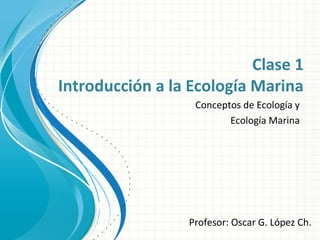 Clase 1
Introducción a la Ecología Marina
Conceptos de Ecología y
Ecología Marina
Profesor: Oscar G. López Ch.
 