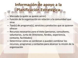 Información de apoyo a la
Planificación Estratégica
– Mercado (a quién se quiere servir)
– Función de la organización en relación a la comunidad que
sirve
– Tipo(s) de programa(s), servicios y productos que se quieren
ofrecer
– Recursos necesarios para el éxito (personas, consultores,
voluntarios, Junta de Directores, fondos, experiencia,
contacto, facilidades)
– Determinar cómo se combinan o pueden combinar los
recursos, programas y contactos para alcanzar la misión de la
organización
 