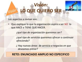Visión:
LO QUE QUIERO SER
Los aspectos a revisar son:
• Que explique lo que la organización aspira a ser NO lo
que HACE o TIENE QUE HACER.
¿qué tipo de organización queremos ser?
¿qué tipo de servicios queremos ofrecer o continuar
ofreciendo?
¿ Hay nuevas áreas de servicio o negocios en que
deseamos entrar?
RETO: ENUNCIADO AMPLIO NO ESPECIFICO
 