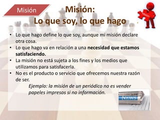 Misión:
Lo que soy, lo que hago
Misión
• Lo que hago define lo que soy, aunque mi misión declare
otra cosa.
• Lo que hago va en relación a una necesidad que estamos
satisfaciendo.
• La misión no está sujeta a los fines y los medios que
utilizamos para satisfacerla.
• No es el producto o servicio que ofrecemos nuestra razón
de ser.
Ejemplo: la misión de un periódico no es vender
papeles impresos si no información.
 