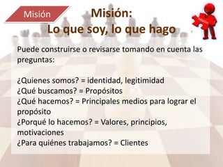 Misión:
Lo que soy, lo que hago
Misión
Puede construirse o revisarse tomando en cuenta las
preguntas:
¿Quienes somos? = identidad, legitimidad
¿Qué buscamos? = Propósitos
¿Qué hacemos? = Principales medios para lograr el
propósito
¿Porqué lo hacemos? = Valores, principios,
motivaciones
¿Para quiénes trabajamos? = Clientes
 