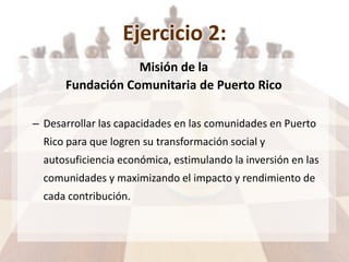 Ejercicio 2:
Misión de la
Fundación Comunitaria de Puerto Rico
– Desarrollar las capacidades en las comunidades en Puerto
Rico para que logren su transformación social y
autosuficiencia económica, estimulando la inversión en las
comunidades y maximizando el impacto y rendimiento de
cada contribución.
 