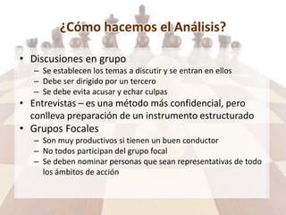 ¿Cómo hacemos el Análisis?
• Discusiones en grupo
– Se establecen los temas a discutir y se entran en ellos
– Debe ser dirigido por un tercero
– Se debe evita acusar y echar culpas
• Entrevistas – es una método más confidencial, pero
conlleva preparación de un instrumento estructurado
• Grupos Focales
– Son muy productivos si tienen un buen conductor
– No todos participan del grupo focal
– Se deben nominar personas que sean representativas de todo
los ámbitos de acción
 