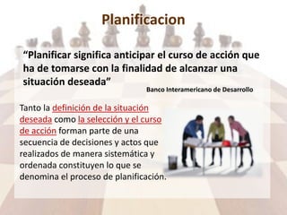 Planificacion
“Planificar significa anticipar el curso de acción que
ha de tomarse con la finalidad de alcanzar una
situación deseada”
Banco Interamericano de Desarrollo
Tanto la definición de la situación
deseada como la selección y el curso
de acción forman parte de una
secuencia de decisiones y actos que
realizados de manera sistemática y
ordenada constituyen lo que se
denomina el proceso de planificación.
 